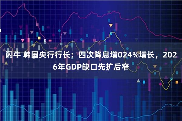 闪牛 韩国央行行长：四次降息增024%增长，2026年GDP缺口先扩后窄